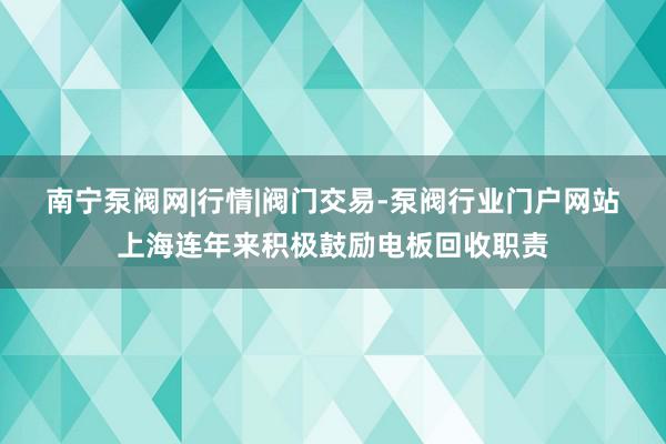 南宁泵阀网|行情|阀门交易-泵阀行业门户网站上海连年来积极鼓励电板回收职责